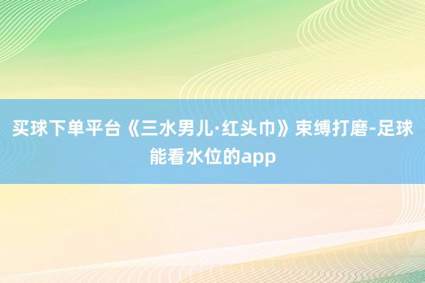 买球下单平台《三水男儿·红头巾》束缚打磨-足球能看水位的app