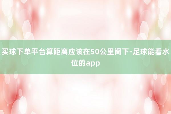 买球下单平台算距离应该在50公里阁下-足球能看水位的app