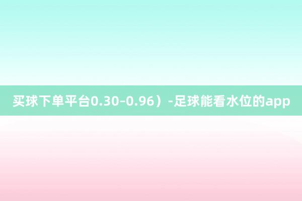 买球下单平台0.30–0.96）-足球能看水位的app