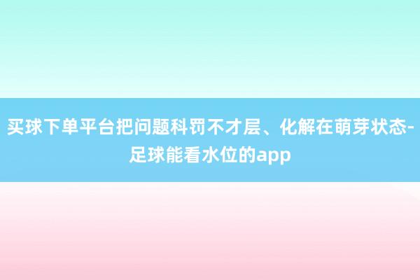 买球下单平台把问题科罚不才层、化解在萌芽状态-足球能看水位的app