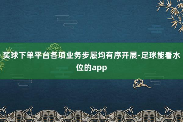 买球下单平台各项业务步履均有序开展-足球能看水位的app