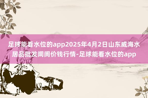 足球能看水位的app2025年4月2日山东威海水居品批发阛阓价钱行情-足球能看水位的app