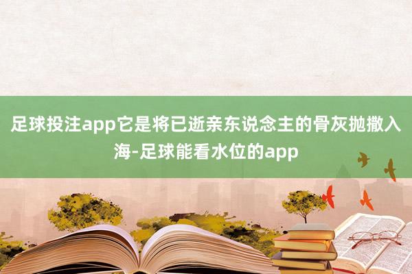 足球投注app它是将已逝亲东说念主的骨灰抛撒入海-足球能看水位的app