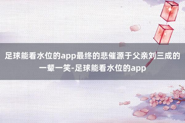 足球能看水位的app最终的悲催源于父亲刘三成的一颦一笑-足球能看水位的app
