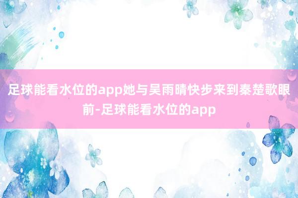 足球能看水位的app她与吴雨晴快步来到秦楚歌眼前-足球能看水位的app