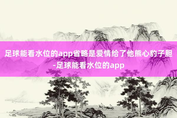 足球能看水位的app省略是爱情给了他熊心豹子胆-足球能看水位的app