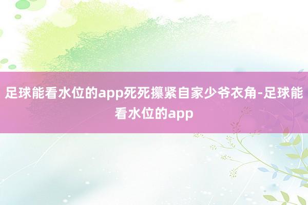 足球能看水位的app死死攥紧自家少爷衣角-足球能看水位的app