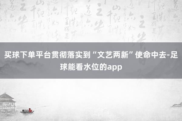 买球下单平台贯彻落实到“文艺两新”使命中去-足球能看水位的app