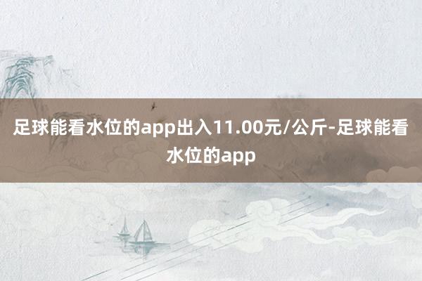 足球能看水位的app出入11.00元/公斤-足球能看水位的app