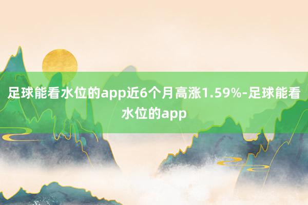 足球能看水位的app近6个月高涨1.59%-足球能看水位的app
