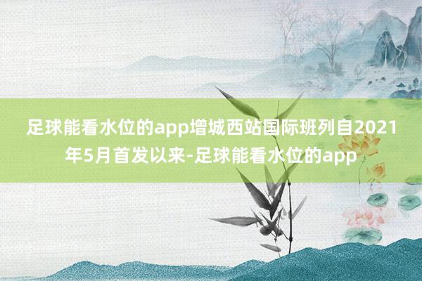 足球能看水位的app　　增城西站国际班列自2021年5月首发以来-足球能看水位的app