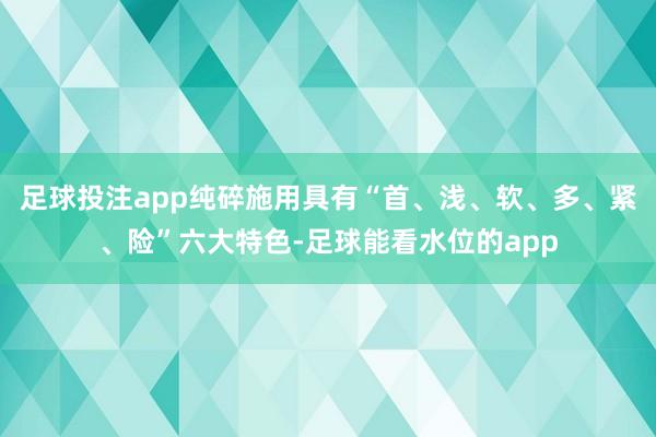 足球投注app纯碎施用具有“首、浅、软、多、紧、险”六大特色-足球能看水位的app