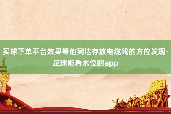 买球下单平台效果等他到达存放电缆线的方位发现-足球能看水位的app