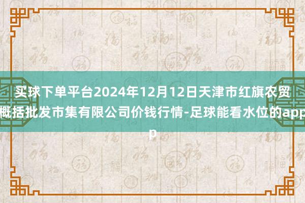 买球下单平台2024年12月12日天津市红旗农贸概括批发市集有限公司价钱行情-足球能看水位的app