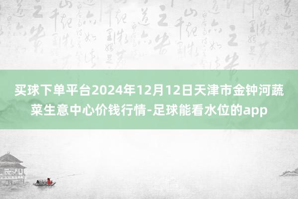 买球下单平台2024年12月12日天津市金钟河蔬菜生意中心价钱行情-足球能看水位的app