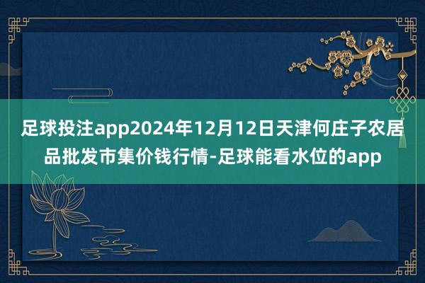 足球投注app2024年12月12日天津何庄子农居品批发市集价钱行情-足球能看水位的app