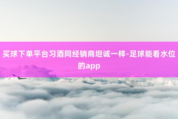 买球下单平台习酒同经销商坦诚一样-足球能看水位的app