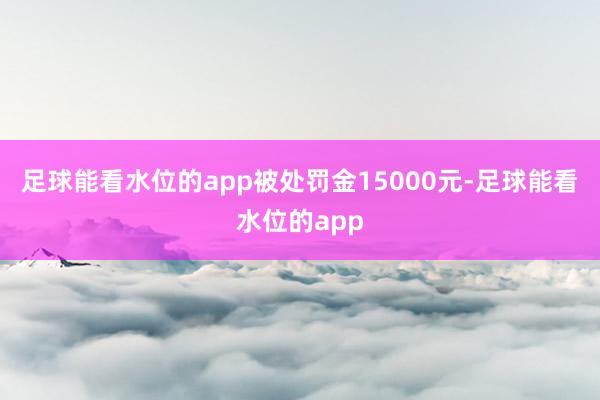 足球能看水位的app被处罚金15000元-足球能看水位的app