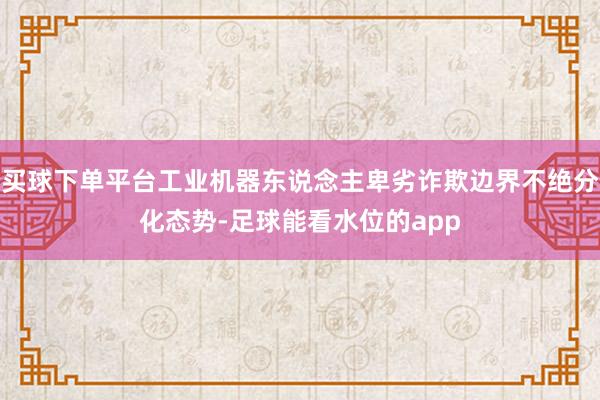 买球下单平台工业机器东说念主卑劣诈欺边界不绝分化态势-足球能看水位的app