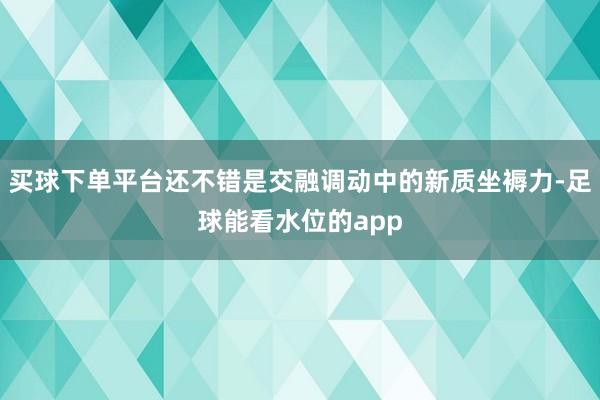 买球下单平台还不错是交融调动中的新质坐褥力-足球能看水位的app