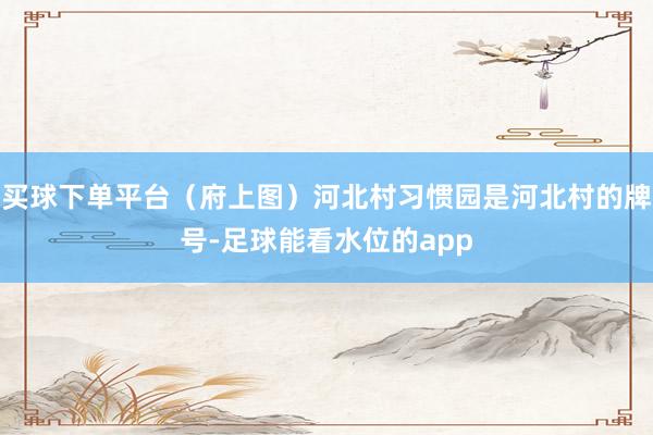 买球下单平台（府上图）河北村习惯园是河北村的牌号-足球能看水位的app