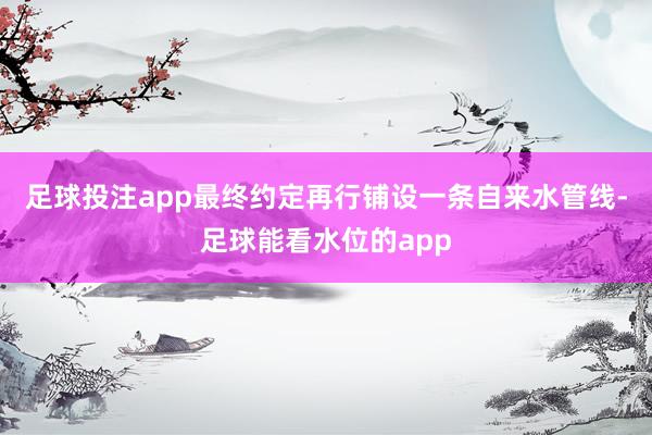 足球投注app最终约定再行铺设一条自来水管线-足球能看水位的app