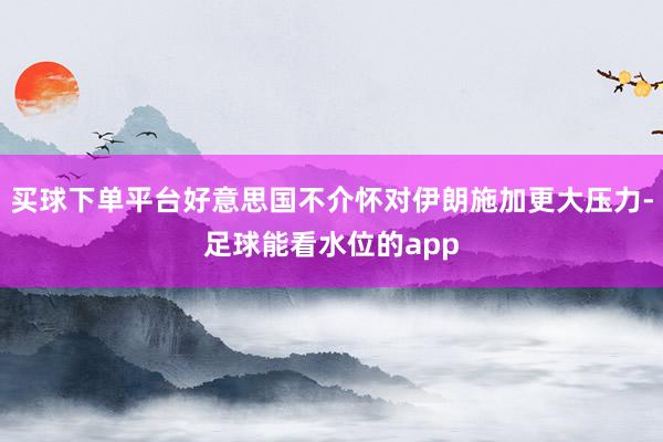 买球下单平台好意思国不介怀对伊朗施加更大压力-足球能看水位的app