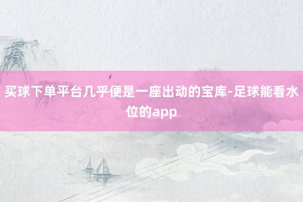 买球下单平台几乎便是一座出动的宝库-足球能看水位的app