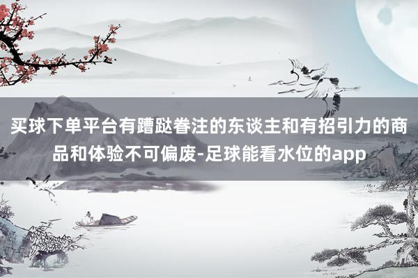 买球下单平台有蹧跶眷注的东谈主和有招引力的商品和体验不可偏废-足球能看水位的app