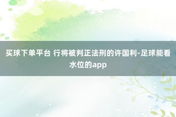 买球下单平台 行将被判正法刑的许国利-足球能看水位的app