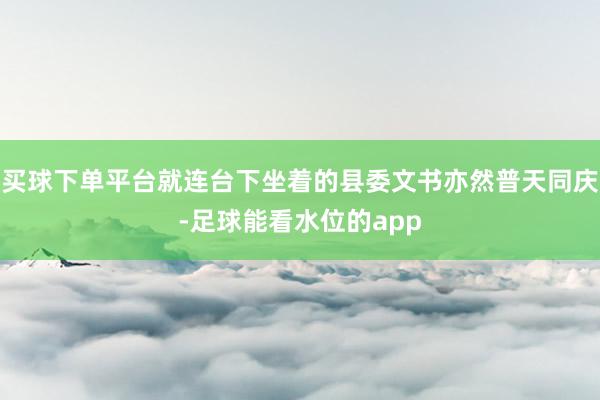 买球下单平台就连台下坐着的县委文书亦然普天同庆-足球能看水位的app