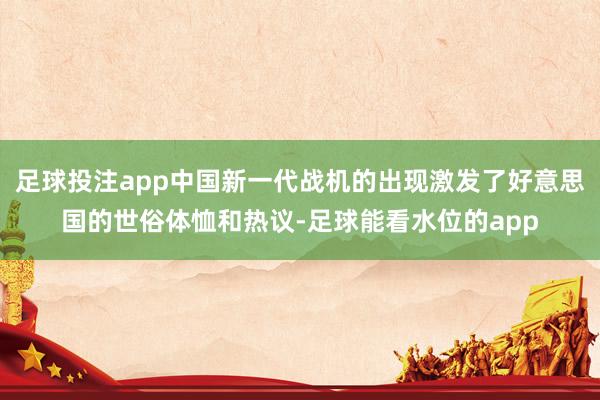 足球投注app中国新一代战机的出现激发了好意思国的世俗体恤和热议-足球能看水位的app