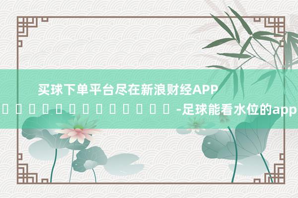 买球下单平台尽在新浪财经APP            													-足球能看水位的app