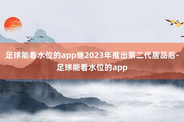足球能看水位的app继2023年推出第二代居品后-足球能看水位的app