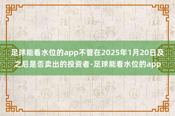 足球能看水位的app不管在2025年1月20日及之后是否卖出的投资者-足球能看水位的app