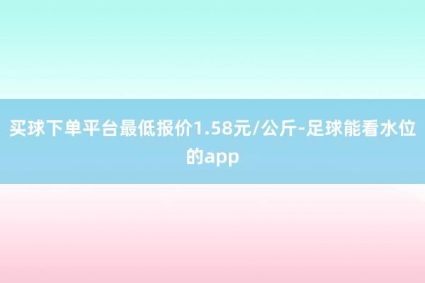 买球下单平台最低报价1.58元/公斤-足球能看水位的app