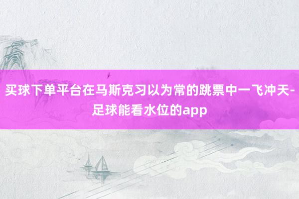 买球下单平台在马斯克习以为常的跳票中一飞冲天-足球能看水位的app
