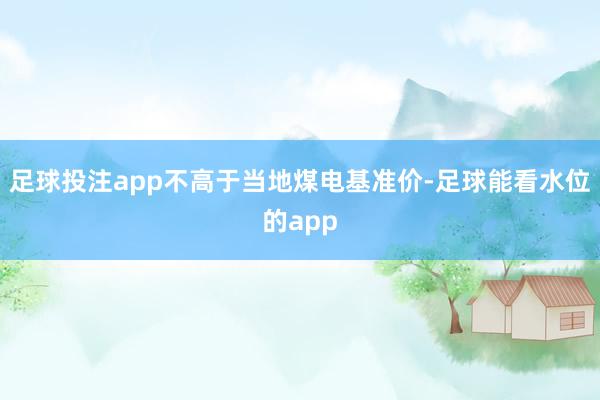 足球投注app不高于当地煤电基准价-足球能看水位的app