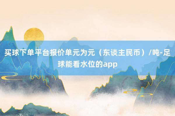 买球下单平台报价单元为元（东谈主民币）/吨-足球能看水位的app