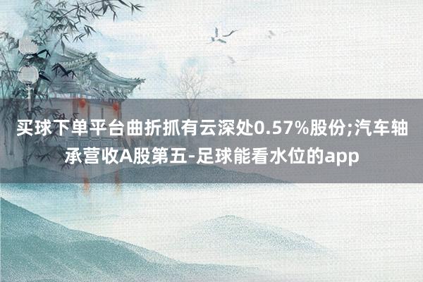 买球下单平台曲折抓有云深处0.57%股份;汽车轴承营收A股第五-足球能看水位的app