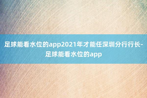 足球能看水位的app2021年才能任深圳分行行长-足球能看水位的app