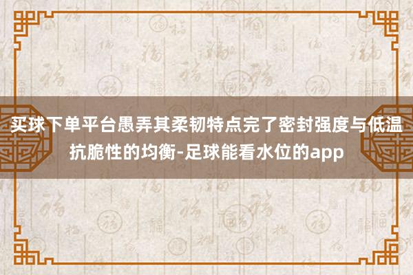 买球下单平台愚弄其柔韧特点完了密封强度与低温抗脆性的均衡-足球能看水位的app