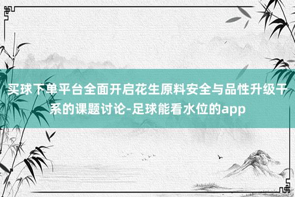 买球下单平台全面开启花生原料安全与品性升级干系的课题讨论-足球能看水位的app