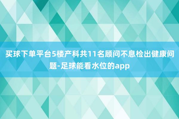 买球下单平台5楼产科共11名顾问不息检出健康问题-足球能看水位的app