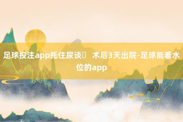 足球投注app托住尿谈✔ 术后3天出院-足球能看水位的app