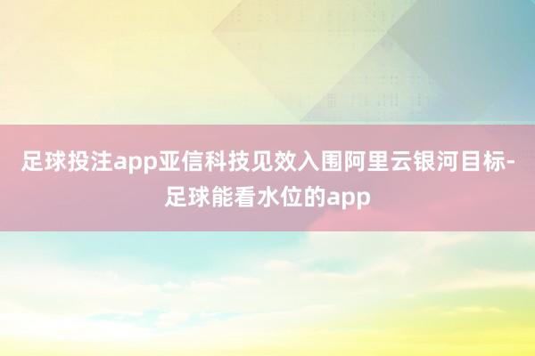 足球投注app亚信科技见效入围阿里云银河目标-足球能看水位的app