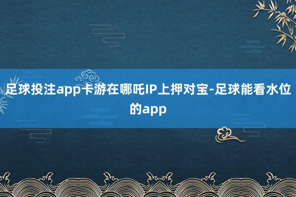 足球投注app卡游在哪吒IP上押对宝-足球能看水位的app