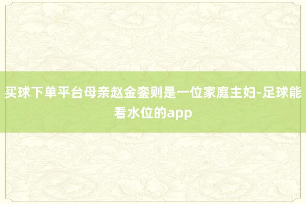 买球下单平台母亲赵金銮则是一位家庭主妇-足球能看水位的app