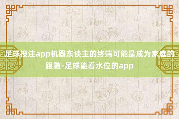 足球投注app机器东谈主的终端可能是成为家庭的跟随-足球能看水位的app