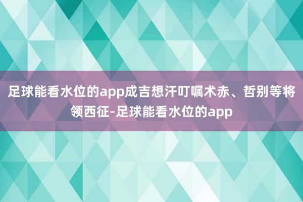 足球能看水位的app成吉想汗叮嘱术赤、哲别等将领西征-足球能看水位的app